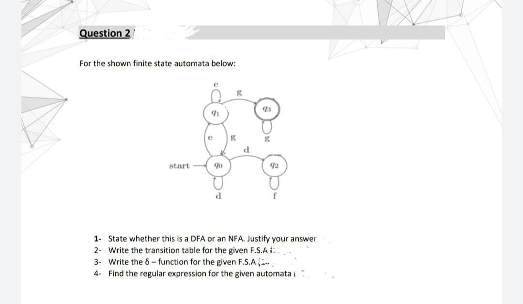 Question 2
For the shown finite state automata below:
e
g
93
e
d
start
92
f
1- State whether this is a DFA or an NFA. Justify your answer
2- Write the transition table for the given F.S.A i
3- Write the 6- function for the given F.S.A .
4- Find the regular expression for the given automata i
