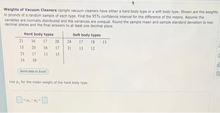 Weights of Vacuum Cleaners Upright vacuum cleaners have either a hard body type or a soft body type. Shown are the weights
in pounds of a random sample of each type. Find the 95% confidence interval for the difference of the means. Assume the
variables are normally distributed and the variances are unequal. Round the sample mean and sample standard deviation to two
decimal places and the final answers to at least one decimal place.
Hard body types
21
15
23
16
16 17 20
20
16
17
17
13
15
18
Send data to Excel
Soft body types
24 17 18 13
11 13 12
Use μ, for the mean weight of the hard body type.
dl
29