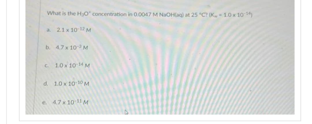 What is the H3O* concentration in 0.0047 M NaOH(aq) at 25 °C? (Kw- 1.0 x 10-14)
a.
2.1 x 10-12 M
b. 4.7 x 10-3 M
c. 1.0 x 10-14 M
d. 1.0 x 10-10 M
e. 4.7 x 10-11 M