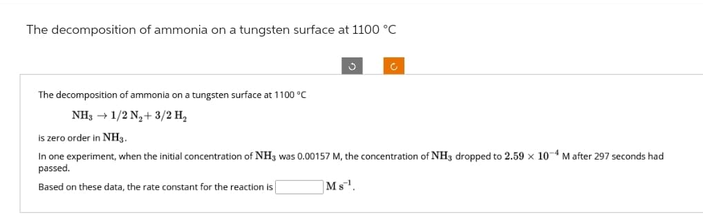 The decomposition of ammonia on a tungsten surface at 1100 °C
The decomposition of ammonia on a tungsten surface at 1100 °C
NH3 → 1/2 N₂+ 3/2 H₂
is zero order in NH3.
In one experiment, when the initial concentration of NH3 was 0.00157 M, the concentration of NH3 dropped to 2.59 x 10-4 M after 297 seconds had
passed.
Based on these data, the rate constant for the reaction is
Ms¹.