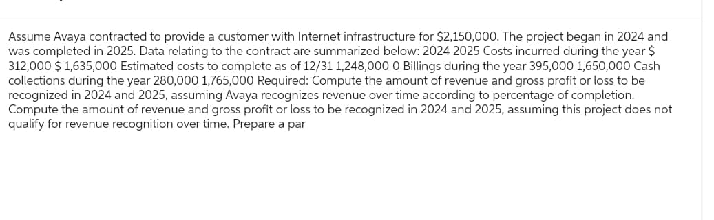 Assume Avaya contracted to provide a customer with Internet infrastructure for $2,150,000. The project began in 2024 and
was completed in 2025. Data relating to the contract are summarized below: 2024 2025 Costs incurred during the year $
312,000 $1,635,000 Estimated costs to complete as of 12/31 1,248,000 O Billings during the year 395,000 1,650,000 Cash
collections during the year 280,000 1,765,000 Required: Compute the amount of revenue and gross profit or loss to be
recognized in 2024 and 2025, assuming Avaya recognizes revenue over time according to percentage of completion.
Compute the amount of revenue and gross profit or loss to be recognized in 2024 and 2025, assuming this project does not
qualify for revenue recognition over time. Prepare a par