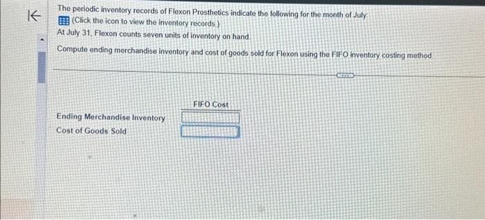 K
The periodic inventory records of Flexon Prosthetics indicate the following for the month of July
(Click the icon to view the inventory records.)
At July 31, Flexon counts seven units of inventory on hand
Compute ending merchandise inventory and cost of goods sold for Flexon using the FIFO inventory costing method
Ending Merchandise Inventory
Cost of Goods Sold
FIFO Cost
some