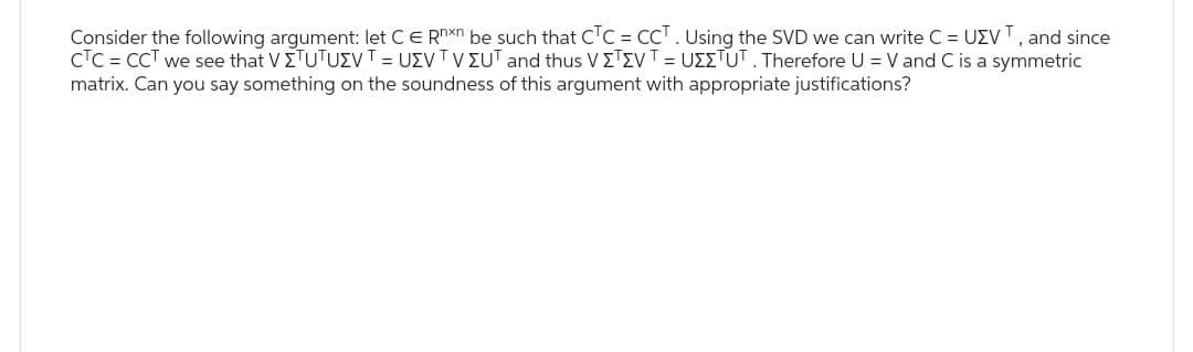 Consider the following argument: let C E Rnxn be such that CTC = CCT. Using the SVD we can write C = UZVT, and since
CTC = CCT we see that V ΣTUTUEV T = USV TV ΣUT and thus V ΣΤΣV T = UΣΣTUT . Therefore U = V and C is a symmetric
matrix. Can you say something on the soundness of this argument with appropriate justifications?