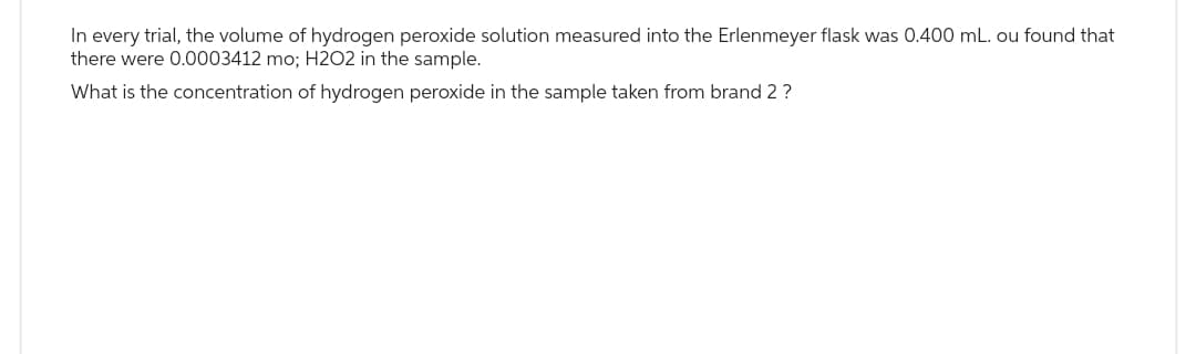 In every trial, the volume of hydrogen peroxide solution measured into the Erlenmeyer flask was 0.400 mL. ou found that
there were 0.0003412 mo; H2O2 in the sample.
What is the concentration of hydrogen peroxide in the sample taken from brand 2 ?