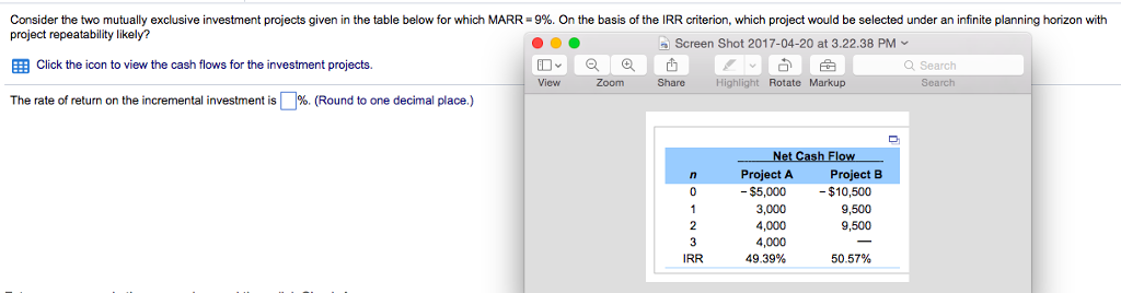 Consider the two mutually exclusive investment projects given in the table below for which MARR = 9%. On the basis of the IRR criterion, which project would be selected under an infinite planning horizon with
project repeatability likely?
●●
Screen Shot 2017-04-20 at 3.22.38 PM ✓
Click the icon to view the cash flows for the investment projects.
The rate of return on the incremental investment is %. (Round to one decimal place.)
View
Zoom
Share
n
0
1
2
3
IRR
Highlight Rotate Markup.
Net Cash Flow
Project A
- $5,000
3,000
4,000
4,000
49.39%
Project B
- $10,500
9,500
9,500
50.57%
Q Search
Search