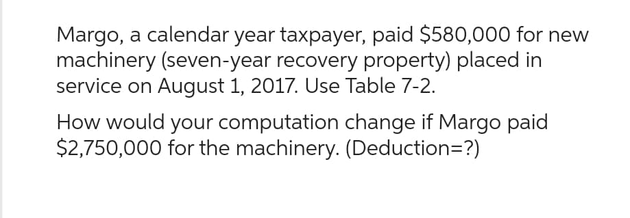 Margo, a calendar year taxpayer, paid $580,000 for new
machinery (seven-year recovery property) placed in
service on August 1, 2017. Use Table 7-2.
How would your computation change if Margo paid
$2,750,000 for the machinery. (Deduction=?)