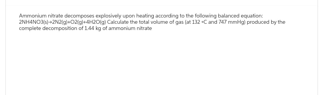 Ammonium nitrate decomposes explosively upon heating according to the following balanced equation:
2NH4NO3(s)→2N2(g)+O2(g)+4H2O(g) Calculate the total volume of gas (at 132 °C and 747 mmHg) produced by the
complete decomposition of 1.44 kg of ammonium nitrate