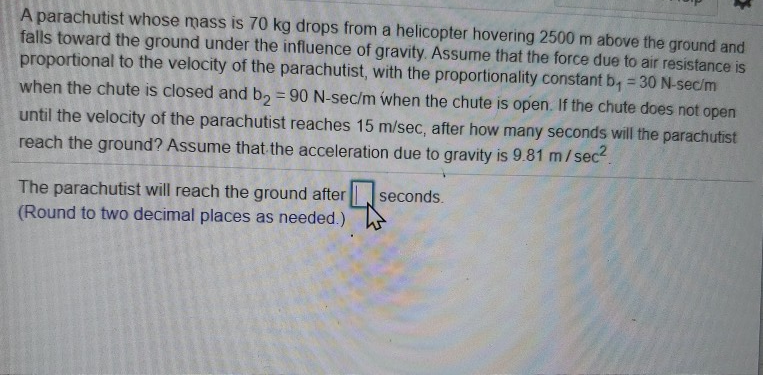 A parachutist whose mass is 70 kg drops from a helicopter hovering 2500 m above the ground and
falls toward the ground under the influence of gravity. Assume that the force due to air resistance is
proportional to the velocity of the parachutist, with the proportionality constant b₁ = 30 N-sec/m
when the chute is closed and b₂ = 90 N-sec/m when the chute is open. If the chute does not open
until the velocity of the parachutist reaches 15 m/sec, after how many seconds will the parachutist
reach the ground? Assume that the acceleration due to gravity is 9.81 m/sec².
-
The parachutist will reach the ground after
(Round to two decimal places as needed.)
*
seconds.