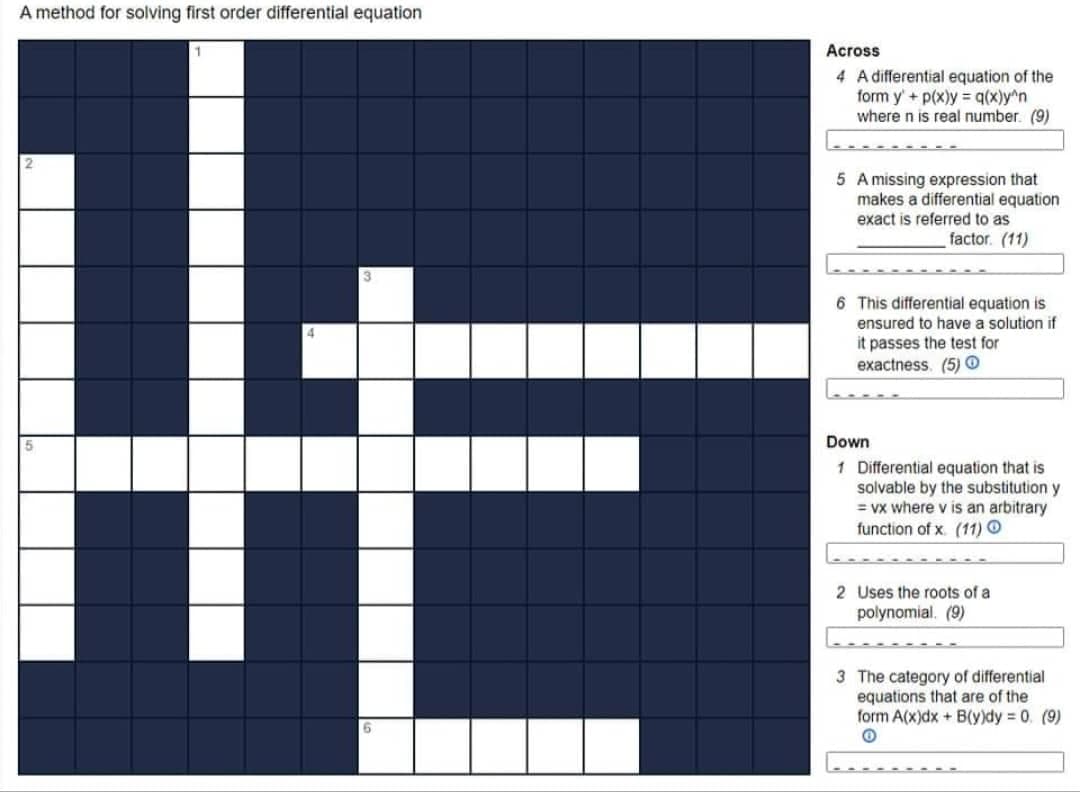 A method for solving first order differential equation
1
2
3
4
HE
5
6
Across
4 A differential equation of the
form y' + p(x)y=q(x)y^n
where n is real number (9)
5 A missing expression that
makes a differential equation
exact is referred to as
factor. (11)
6 This differential equation is
ensured to have a solution if
it passes the test for
exactness. (5) Ⓒ
Down
1 Differential equation that is
solvable by the substitution y
=vx where v is an arbitrary
function of x (11) O
2 Uses the roots of a
polynomial. (9)
3 The category of differential.
equations that are of the
form A(x)dx+ B(y)dy = 0 (9)
O