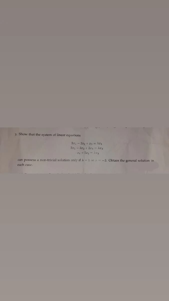 3. Show that the system of linear equations
2.r - 2x, + ra = Ar
2x1 – 3x2 + 2arg = Ara
I1 + 2x2 - Ar
can possess a non-trivial solution only if A = 1 or A-3. Obtain the general solution in
each case.
