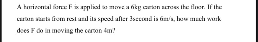 A horizontal force F is applied to move a 6kg carton across the floor. If the
carton starts from rest and its speed after 3second is 6m/s, how much work
does F do in moving the carton 4m?
