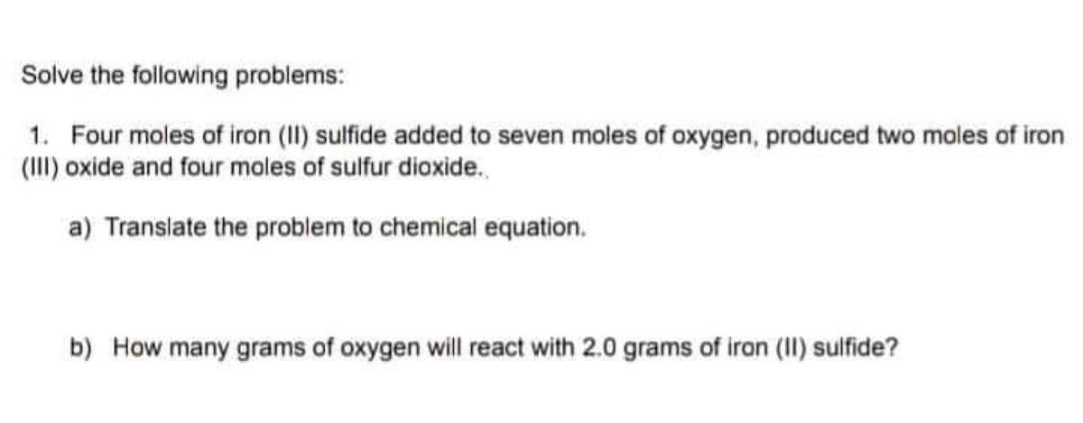 Solve the following problems:
1. Four moles of iron (II) sulfide added to seven moles of oxygen, produced two moles of iron
(II) oxide and four moles of sulfur dioxide.
a) Translate the problem to chemical equation.
b) How many grams of oxygen will react with 2.0 grams of iron (II) sulfide?
