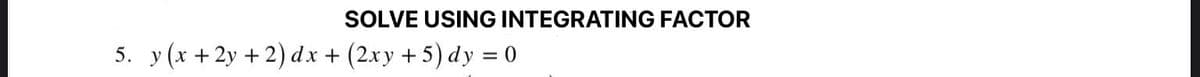 SOLVE USING INTEGRATING FACTOR
5. y (x + 2y +2) dx + (2xy +5) dy = 0

