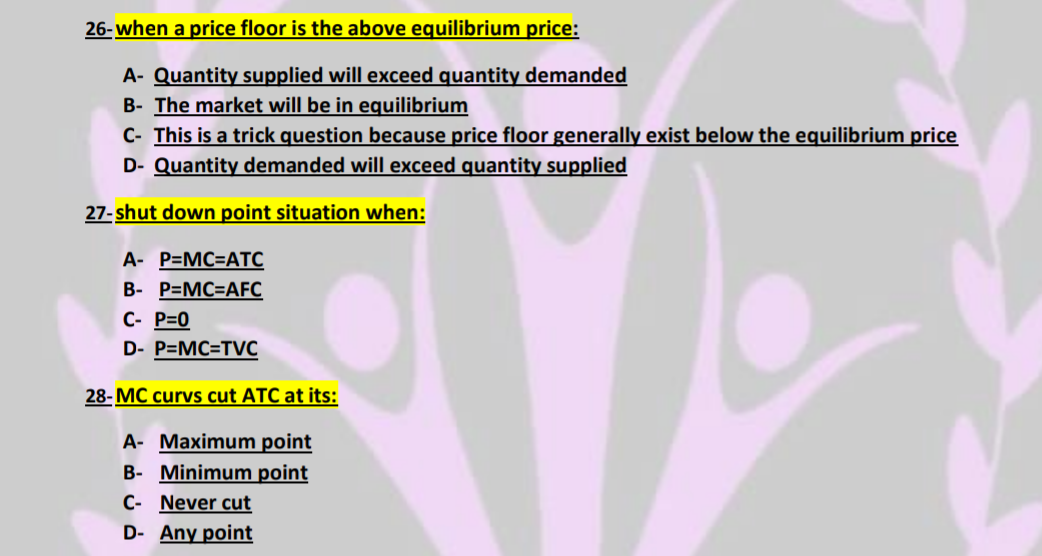 26-when a price floor is the above equilibrium price:
A- Quantity supplied will exceed quantity demanded
B- The market will be in equilibrium
C- This is a trick question because price floor generally exist below the equilibrium price
D- Quantity demanded will exceed quantity supplied
27-shut down point situation when:
A- P=MC-ATC
B- P=MC=AFC
C- P=0
D- P=MC-TVC
28-MC curvs cut ATC at its:
A- Maximum point
B- Minimum point
C- Never cut
D- Any point