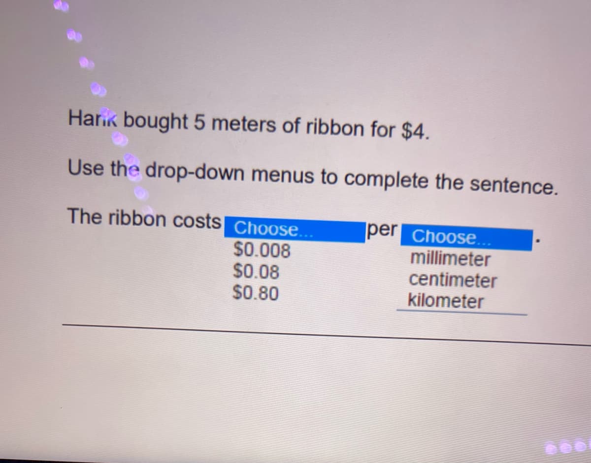 Harik bought 5 meters of ribbon for $4.
Use the drop-down menus to complete the sentence.
The ribbon costs Choose...
per Choose...
$0.008
$0.08
$0.80
millimeter
centimeter
kilometer
