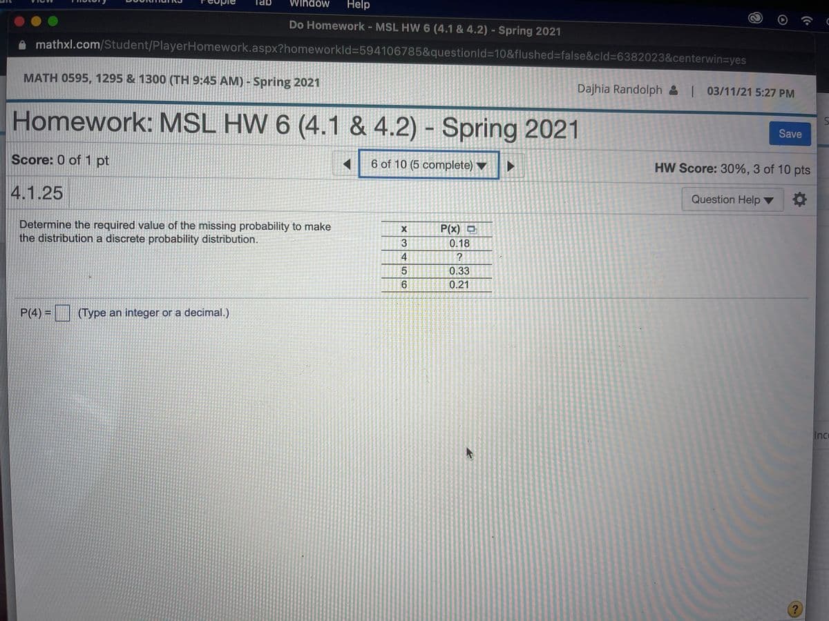 Window
Help
Do Homework - MSL HW 6 (4.1 & 4.2) - Spring 2021
mathxl.com/Student/PlayerHomework.aspx?homeworkld=594106785&questionld%310&flushed%3false&cld%3D6382023&centerwin3yes
MATH 0595, 1295 & 1300 (TH 9:45 AM) - Spring 2021
Dajhia Randolph & 03/11/21 5:27 PM
Homework: MSL HW 6 (4.1 & 4.2) Spring 2021
Save
Score: 0 of 1 pt
6 of 10 (5 complete) ▼
HW Score: 30%, 3 of 10 pts
4.1.25
Question Help ▼
Determine the required value of the missing probability to make
the distribution a discrete probability distribution.
P(x) O
3
0.18
4
0.33
6.
0.21
P(4) = (Type an integer or a decimal.)
Ic
