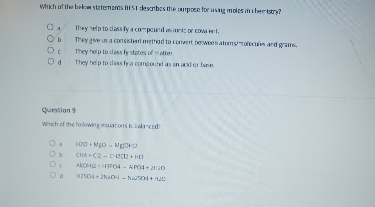 Which of the below statements BEST describes the purpose for using moles in chemistry?
They help to classify a compound as ionic or covalent.
a
Ob
They give us a consistent method to convert between atoms/molecules and grams.
They help to classify states of matter
They help to classify a compound as an acid or base.
Question 9
Which of the following equations is balanced?
O a
H20 + MgO – Mg(OH)2
CH4 + Cl2 - CH2C12 + HCI
Al(OH)2 + H3PO4 - AIPO4 + 2H2O
H2SO4 + 2NaOH - Na2SO4 + H2O
