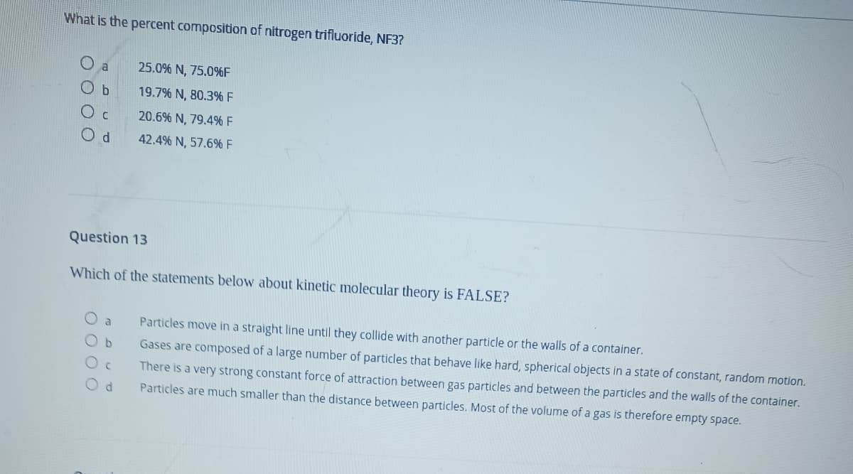 What is the percent composition of nitrogen trifluoride, NF3?
a
25.0% N, 75.0%F
O b
19.7% N, 80.3% F
20.6% N, 79.4% F
42.4% N, 57.6% F
Question 13
Which of the statements below about kinetic molecular theory is FALSE?
O a
Particles move in a straight line until they collide with another particle or the walls of a container.
Ob
Gases are composed of a large number of particles that behave like hard, spherical objects in a state of constant, random motion.
There is a very strong constant force of attraction between gas particles and between the particles and the walls of the container.
Particles are much smaller than the distance between particles. Most of the volume of a gas is therefore empty space.
