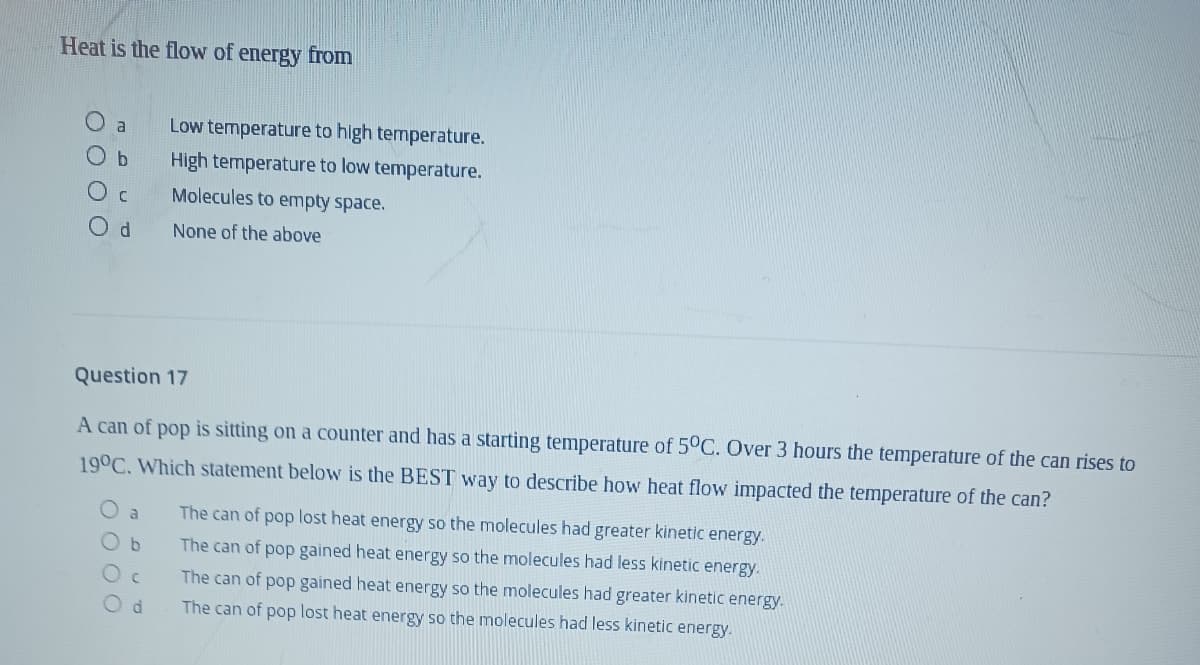 Heat is the flow of energy from
a
Low temperature to high temperature.
O b
High temperature to low temperature.
Molecules to empty space.
None of the above
Question 17
A can of pop is sitting on a counter and has a starting temperature of 5°C. Over 3 hours the temperature of the can rise
to
19°C. Which statement below is the BEST way to describe how heat flow impacted the temperature of the can?
a
The can of pop lost heat energy so the molecules had greater kinetic energy.
Ob
The can of pop gained heat energy so the molecules had less kinetic energy.
The can of pop gained heat energy so the molecules had greater kinetic energy.
The can of pop lost heat energy so the molecules had less kinetic energy.
