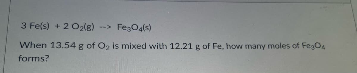 3 Fe(s) + 2 O2(g)
FegO4(s)
-->
When 13.54 g of O2 is mixed with 12.21 g of Fe, how many moles of Fe3O4
forms?
