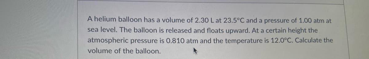 A helium balloon has a volume of 2.30 L at 23.5°C and a pressure of 1.00 atm at
sea level. The balloon is released and floats upward. At a certain height the
atmospheric pressure is 0.810 atm and the temperature is 12.0°C. Calculate the
volume of the balloon.
