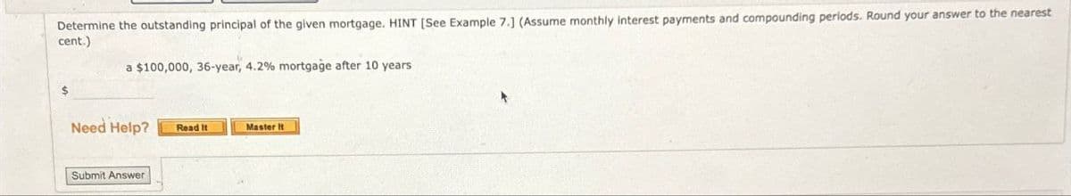 Determine the outstanding principal of the given mortgage. HINT [See Example 7.] (Assume monthly interest payments and compounding periods. Round your answer to the nearest
cent.)
a $100,000, 36-year, 4.2% mortgage after 10 years
Need Help?
Submit Answer
Read It
Master It