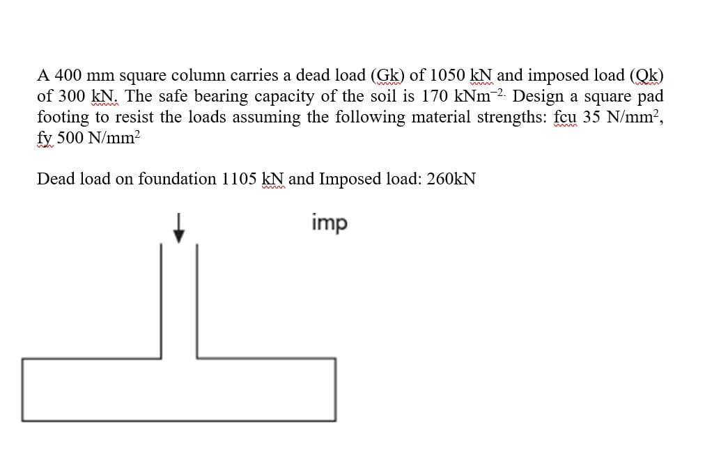 A 400 mm square column carries a dead load (Gk) of 1050 kN and imposed load (Qk)
of 300 kN. The safe bearing capacity of the soil is 170 kNm-2. Design a square pad
footing to resist the loads assuming the following material strengths: fcu 35 N/mm?,
fy 500 N/mm²
Dead load on foundation 1105 kN and Imposed load: 260kN
imp
