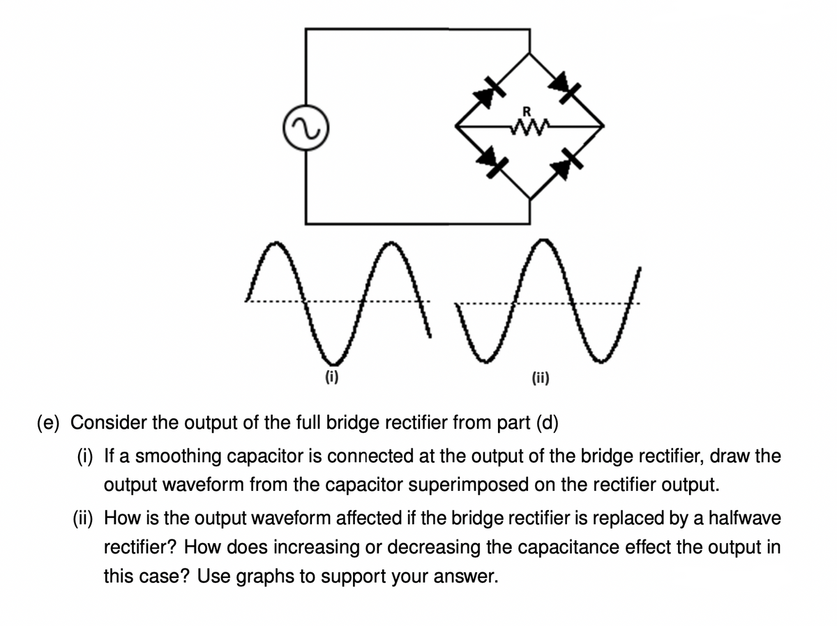 (i)
(ii)
(e) Consider the output of the full bridge rectifier from part (d)
(i) If a smoothing capacitor is connected at the output of the bridge rectifier, draw the
output waveform from the capacitor superimposed on the rectifier output.
(ii) How is the output waveform affected if the bridge rectifier is replaced by a halfwave
rectifier? How does increasing or decreasing the capacitance effect the output in
this case? Use graphs to support your answer.
