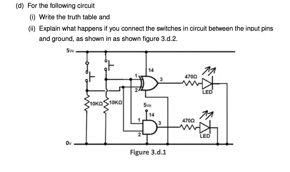 (d) For the following circuit
(i) Write the truth table and
(ii) Explain what happens if you connect the switches in circuit between the input pins
and ground, as shown in as shown figure 3.d.2.
5ve
14
4700
2/
LED
10KOS10KQ
5ve
14
1
4700
2
LED
Ov
Figure 3.d.1
