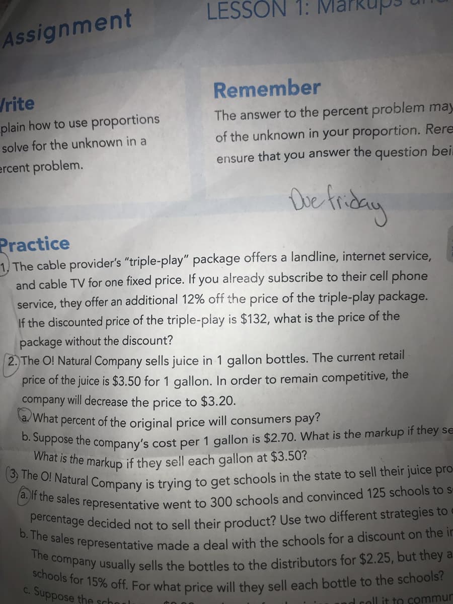 b. The sales representative made a deal with the schools for a discount on the in
a. If the sales representative went to 300 schools and convinced 125 schools to s-
The O! Natural Company is trying to get schools in the state to sell their juice pro-
percentage decided not to sell their product? Use two different strategies to c
The company usually sells the bottles to the distributors for $2.25, but they a
schools for 15% off. For what price will they sell each bottle to the schools?
What is the markup if they sell each gallon at $3.50?
LESSON 1:
Assignment
Remember
rite
plain how to use proportions
solve for the unknown in a
The answer to the percent problem may
of the unknown in your proportion. Rere
ercent problem.
ensure that you answer the question bei
Practice
1, The cable provider's "triple-play" package offers a landline, internet service,
and cable TV for one fixed price. If you already subscribe to their cell phone
service, they offer an additional 12% off the price of the triple-play package.
If the discounted price of the triple-play is $132, what is the price of the
package without the discount?
2. The O! Natural Company sells juice in 1 gallon bottles. The current retail
price of the juice is $3.50 for 1 gallon. In order to remain competitive, the
company will decrease the price to $3.20.
a/ What percent of the original price will consumers pay?
ose the company's cost per 1 gallon is $2.70. What is the markup if they se
C. Suppose the school
nd coll it to commur
