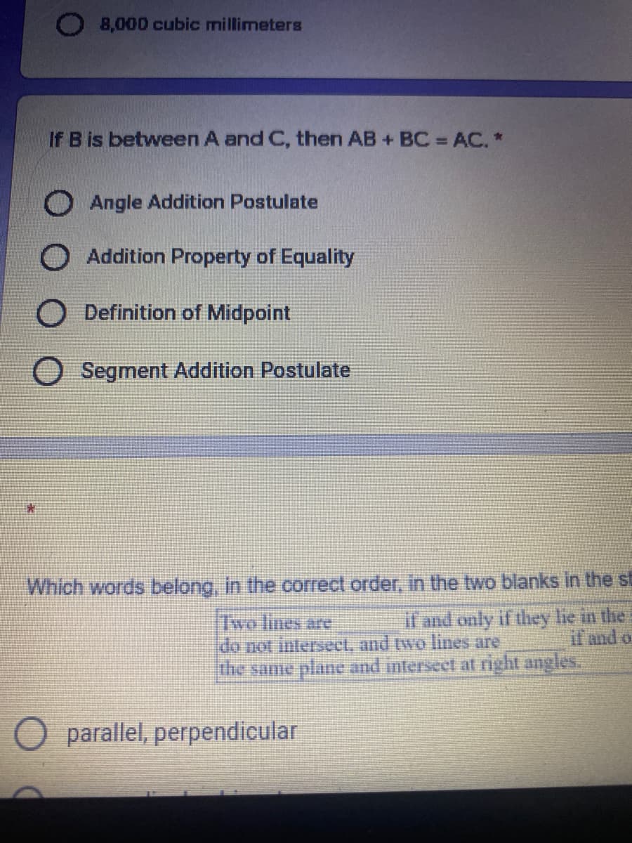 O 8,000 cubic millimeters
If B is between A and C, then AB + BC =AC. *
%3D
O Angle Addition Postulate
O Addition Property of Equality
O Definition of Midpoint
O Segment Addition Postulate
Which words belong, in the correct order, in the two blanks in the st
if and only if they lie in the
if and o
Two lines are
do not intersect, and two lines are
the same plane and interseet at right angles.
parallel, perpendicular
