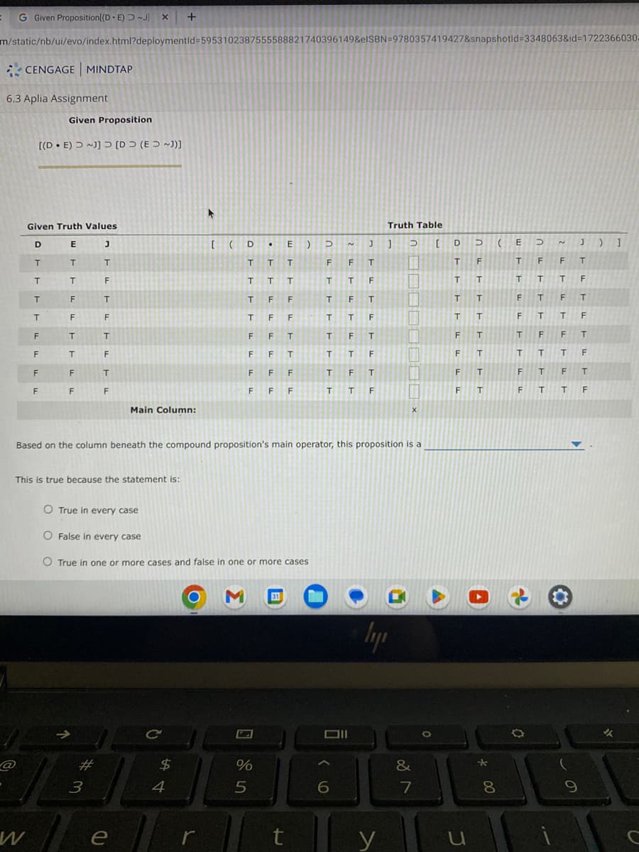 =
G Given Proposition[(DE) ~J] X +
m/static/nb/ui/evo/index.html?deploymentid=5953102387555588821740396149&elSBN=9780357419427&snapshotid=3348063&id=1722366030.
CENGAGE MINDTAP
6.3 Aplia Assignment
@
Given Proposition
[(DE) ~]] [D (E ~])]
Given Truth Values
E
T
T
F
F
T
T
F
F
W
D
FF
T
T
T
T
TITI
F
F
This is true because the statement is:
J
T
F
I
T
F
T
F
T
F
#
3
Main Column:
e
C
O True in every case
O False in every case
O True in one or more cases and false in one or more cases
$
▸
4
[ (D •
T
T
T
T
T
F
T F
F
F
F
Based on the column beneath the compound proposition's main operator, this proposition is a
r
F
M 31
%
5
E) D
J
F
F
T
T
T
F
T
F T
T
T
F
T F
T
T T
F
T F
T
T T F
FT
F
T
F
F
F F
T
T
F
F
t
N
6
Truth Table
] D
[
ly
y
53
11
IN
|
1
11
X
&
7
O
A
D
T
T
T
T
F
F
F
F
U
D
F
T
T
T
T
T
T
T
A
*
( E
D
T
F
F T
T
T
T
F
F
T
F
T
F
T T
F
T
F
F T
T
T
T
F
F
T
F
T
F T
T
F
8
a
N
(
J ) 1
9
✓
