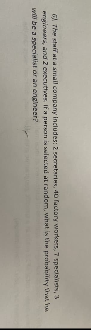 6). The staff at a small company includes: 2 secretaries, 40 factory workers, 7 specialists, 3
engineers, and 2 executives. If a person is selected at random, what is the probability that he
will be a specialist or an engineer?

