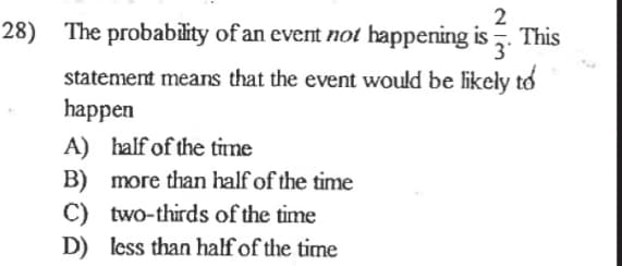 **Problem 28: Probability of an Event**

The probability of an event **not** happening is \(\frac{2}{3}\). This statement means that the event would be likely to happen:

A) half of the time

B) more than half of the time

C) two-thirds of the time

D) less than half of the time

---

**Explanation for an Educational Website:**

This question tests the understanding of basic probability concepts. The key point here is to understand what the probability of an event not happening implies about the event actually happening.

1. Probability of an event not happening is represented as \( P(A') \).
2. Given \( P(A') = \frac{2}{3} \). 
3. The probability of the event **happening**, \( P(A) \), can be found by subtracting the probability of it not happening from 1, since the total probability is always 1 for all events and their complements.

\[ P(A) = 1 - P(A') = 1 - \frac{2}{3} = \frac{1}{3} \]

So, the event is likely to happen **one-third of the time**. The correct answer to choose based on the given options would be implied by understanding that if the event happens one-third of the time, it is not going to be:

A) Half of the time

B) More than half of the time

C) Two-thirds of the time

D) **Less than half of the time (Correct)**

The correct option is **D**, because one-third is indeed less than one-half.