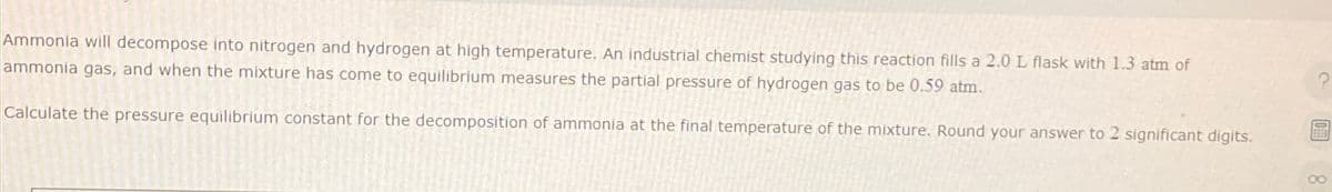 Ammonia will decompose into nitrogen and hydrogen at high temperature. An industrial chemist studying this reaction fills a 2.0 L flask with 1.3 atm of
ammonia gas, and when the mixture has come to equilibrium measures the partial pressure of hydrogen gas to be 0.59 atm.
Calculate the pressure equilibrium constant for the decomposition of ammonia at the final temperature of the mixture. Round your answer to 2 significant digits.
00