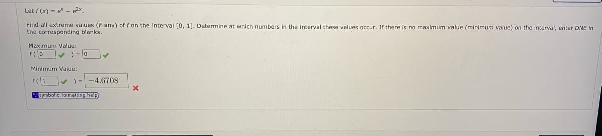 Let f (x) = ex – e2x.
Find all extreme values (if any) of f on the interval [0, 1]. Determine at which numbers in the interval these values occur. If there is no maximum value (minimum value) on the interval, enter DNE in
the corresponding blanks.
Maximum Value:
f(0 v ) = 0
Minimum Value:
f(1
) = -4.6708
Bymbolic formalting help
