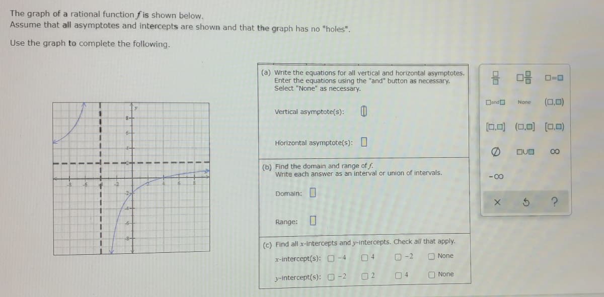 The graph of a rational function f is shown below.
Assume that all asymptotes and intercepts are shown and that the graph has no "holes".
Use the graph to complete the following.
(a) Write the equations for all vertical and horizontal asymptotes.
Enter the equations using the "and" button as necessary.
Select "None" as necessary.
믐 마음 0-0
DandO
(□,미)
None
Vertical asymptote(s):
[0.0) (0,0) (0,0)
Horizontal asymptote(s): O
DUD
(b) Find the domain and range of f.
Write each answer as an interval or union of intervals.
- 00
Domain:
Range:
(c) Find all x-intercepts and y-intercepts. Check all that apply.
x-intercept(s): O-4
04
O -2
O None
O None
y-intercept(s): O-2
