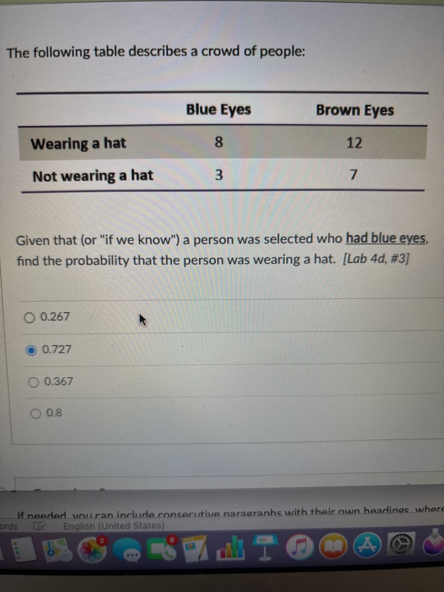 The following table describes a crowd of people:
ords
Blue Eyes
Brown Eyes
Wearing a hat
8
12
Not wearing a hat
3
7
Given that (or "if we know") a person was selected who had blue eyes,
find the probability that the person was wearing a hat. [Lab 4d, #3]
0.267
0.727
0.367
0.8
If needed you can include consecutive naragraphs with their own headings where
English (United States)
T