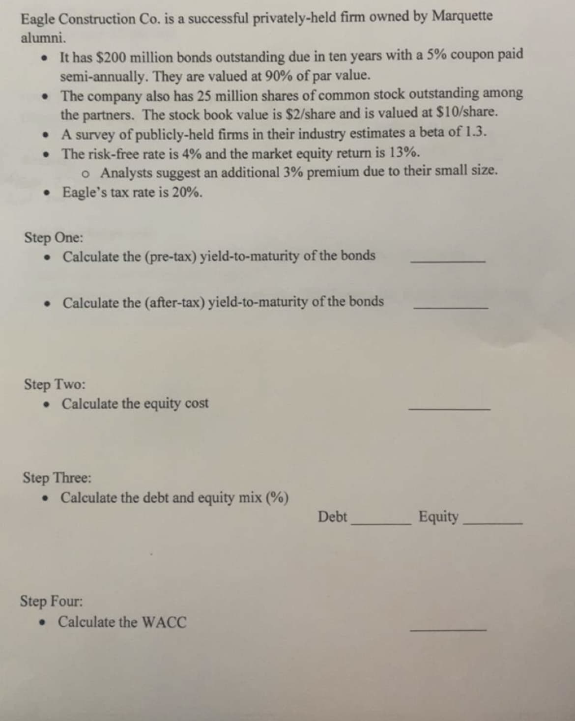 Eagle Construction Co. is a successful privately-held firm owned by Marquette
alumni.
. It has $200 million bonds outstanding due in ten years with a 5% coupon paid
semi-annually. They are valued at 90% of par value.
• The company also has 25 million shares of common stock outstanding among
the partners. The stock book value is $2/share and is valued at $10/share.
• A survey of publicly-held firms in their industry estimates a beta of 1.3.
• The risk-free rate is 4% and the market equity return is 13%.
o Analysts suggest an additional 3% premium due to their small size.
• Eagle's tax rate is 20%.
Step One:
• Calculate the (pre-tax) yield-to-maturity of the bonds
• Calculate the (after-tax) yield-to-maturity of the bonds
Step Two:
• Calculate the equity cost
Step Three:
• Calculate the debt and equity mix (%)
Step Four:
• Calculate the WACC
Debt
Equity