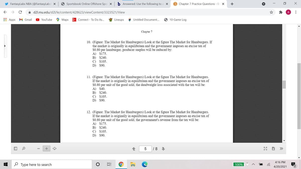 FantasyLabs NBA (@FantasyLabsi x 9 Sportsbook Online Offshore Spor x
Answered: Use the following to a X
B Chapter 7 Practice Questions - EC X
->
A d2l.mu.edu/d2l/le/content/428623/viewContent/3323521/View
E Apps
M Gmail
O YouTube
Maps
Connect - To Do As...
Lineups
Untitled Document..
10-Game Log
Chapter 7
10. (Figure: The Market for Hamburgers) Look at the figure The Market for Hamburgers. If
the market is originally in equilibrium and the government imposes an excise tax of
$0.80 per hamburger, producer surplus will be reduced by:
A) $175.
B) $240.
C) $105.
D) $90.
11. (Figure: The Market for Hamburgers) Look at the figure The Market for Hamburgers.
If the market is originally in equilibrium and the government imposes an excise tax of
$0.80 per unit of the good sold, the deadweight loss associated with the tax will be:
A) $40.
B)
$240.
C)
$105.
D)
$90.
12. (Figure: The Market for Hamburgers) Look at the figure The Market for Hamburgers.
If the market is originally in equilibrium and the government imposes an excise tax of
$0.80 per unit of the good sold, the government's revenue from the tax will be:
A) $175.
B)
C)
$240.
$105.
D)
$90.
18
>>
4:16 PM
P Type here to search
100%
4/20/2021
...
