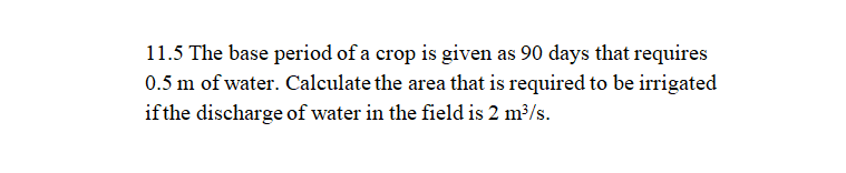 11.5 The base period of a crop is given as 90 days that requires
0.5 m of water. Calculate the area that is required to be irrigated
if the discharge of water in the field is 2 m³/s.
