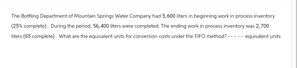 The Bottling Department of Mountain Springs Water Company had 5, 600 liters in beginning work in process inventory
(25% complete). During the period, 56, 400 liters were completed. The ending work in process inventory was 2,700
liters (65 complete). What are the equivalent units for conversion costs under the FIFO method? ----- equivalent units