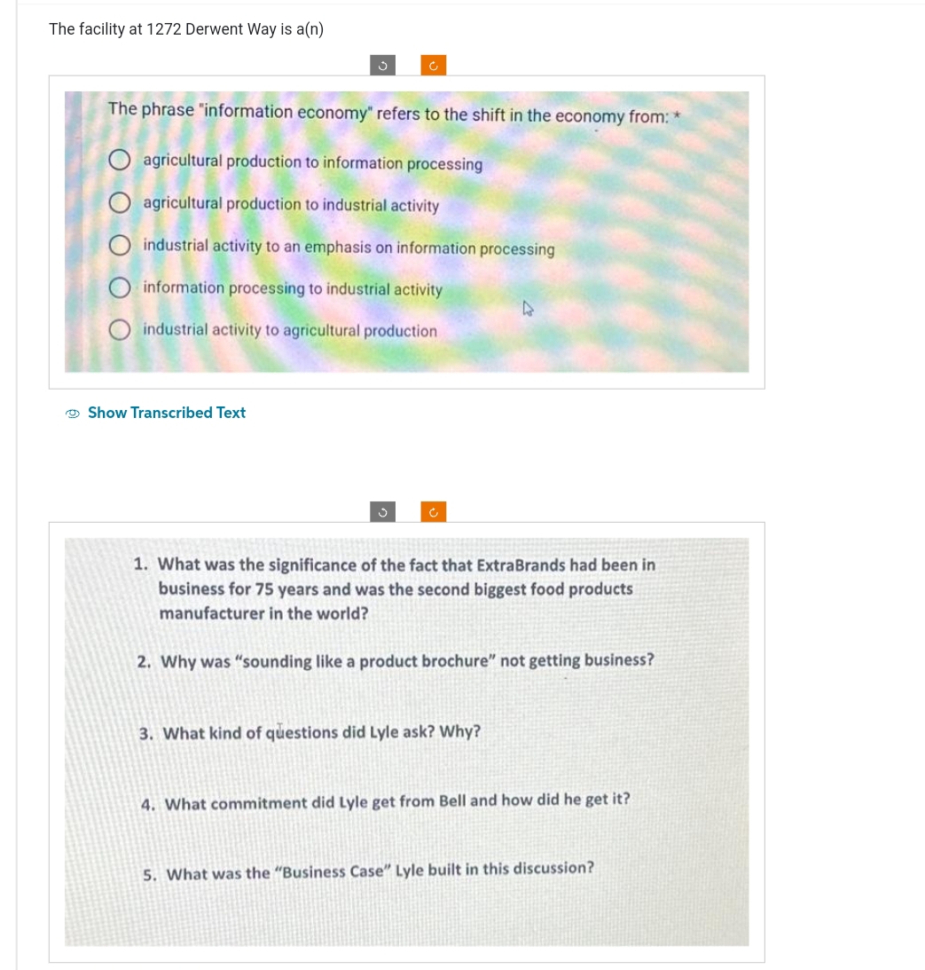 The facility at 1272 Derwent Way is a(n)
The phrase "information economy" refers to the shift in the economy from: *
O agricultural production to information processing
O agricultural production to industrial activity
O industrial activity to an emphasis on information processing
Oinformation processing to industrial activity
O industrial activity to agricultural production
Show Transcribed Text
Ć
4
1. What was the significance of the fact that ExtraBrands had been in
business for 75 years and was the second biggest food products
manufacturer in the world?
2. Why was "sounding like a product brochure" not getting business?
3. What kind of questions did Lyle ask? Why?
4. What commitment did Lyle get from Bell and how did he get it?
5. What was the "Business Case" Lyle built in this discussion?