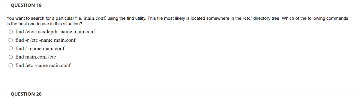 QUESTION 19
You want to search for a particular file, main.conf, using the find utility. This file most likely is located somewhere in the /etc/ directory tree. Which of the following commands
is the best one to use in this situation?
O find /etc/-maxdepth -name main.conf
find -r /etc -name main.conf
O find / -name main.conf
O find main.conf/etc
find /etc -name main.conf
QUESTION 20