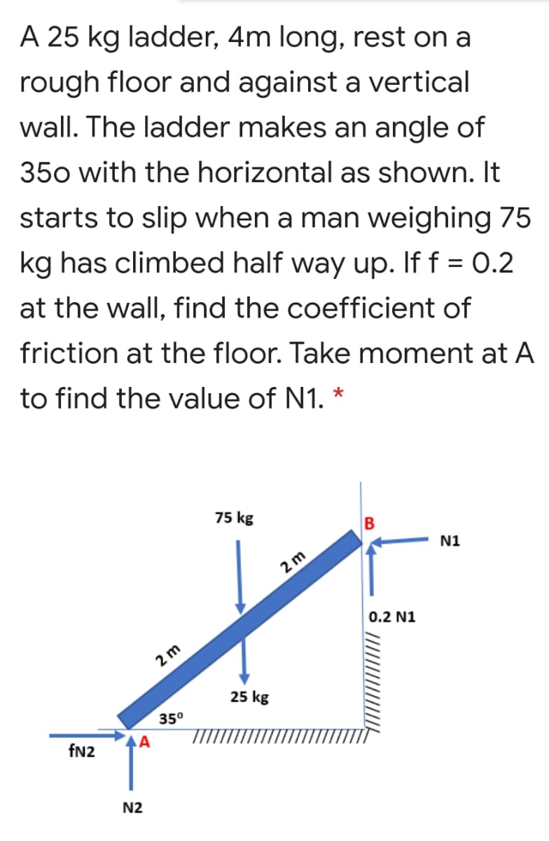 A 25 kg ladder, 4m long, rest on a
rough floor and against a vertical
wall. The ladder makes an angle of
350 with the horizontal as shown. It
starts to slip when a man weighing 75
kg has climbed half way up. If f = 0.2
at the wall, find the coefficient of
friction at the floor. Take moment at A
to find the value of N1. *
75 kg
N1
2 m
0.2 N1
2 m
25 kg
35°
fN2
N2
