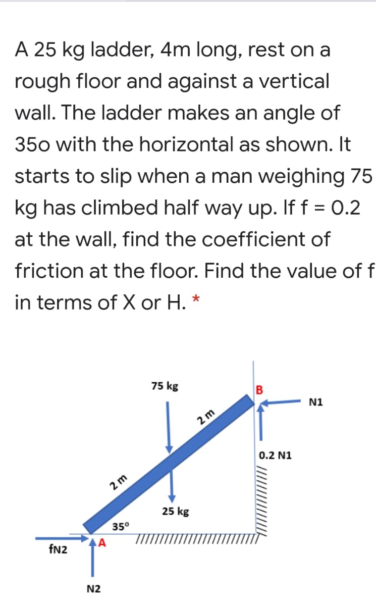 A 25 kg ladder, 4m long, rest on a
rough floor and against a vertical
wall. The ladder makes an angle of
350 with the horizontal as shown. It
starts to slip when a man weighing 75
kg has climbed half way up. If f = 0.2
at the wall, find the coefficient of
friction at the floor. Find the value of f
in terms of X or H. *
75 kg
N1
2 m
0.2 N1
2 m
25 kg
35°
fN2
AA
N2
