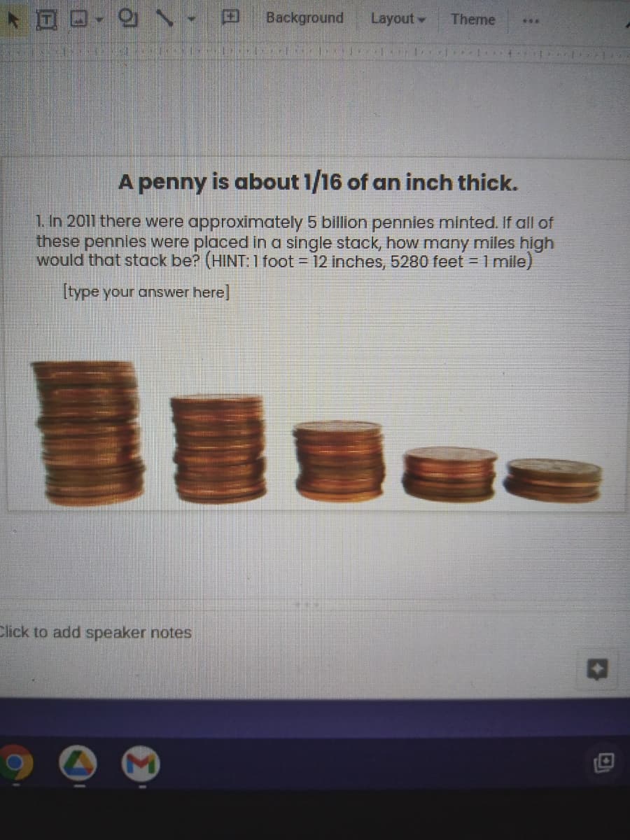 **A penny is about 1/16 of an inch thick.**

1. In 2011 there were approximately 5 billion pennies minted. If all of these pennies were placed in a single stack, how many miles high would that stack be? (HINT: 1 foot = 12 inches, 5280 feet = 1 mile)

[type your answer here]

Below the text, there is an image showing stacks of pennies of varying heights, visually illustrating the concept of stacking pennies.