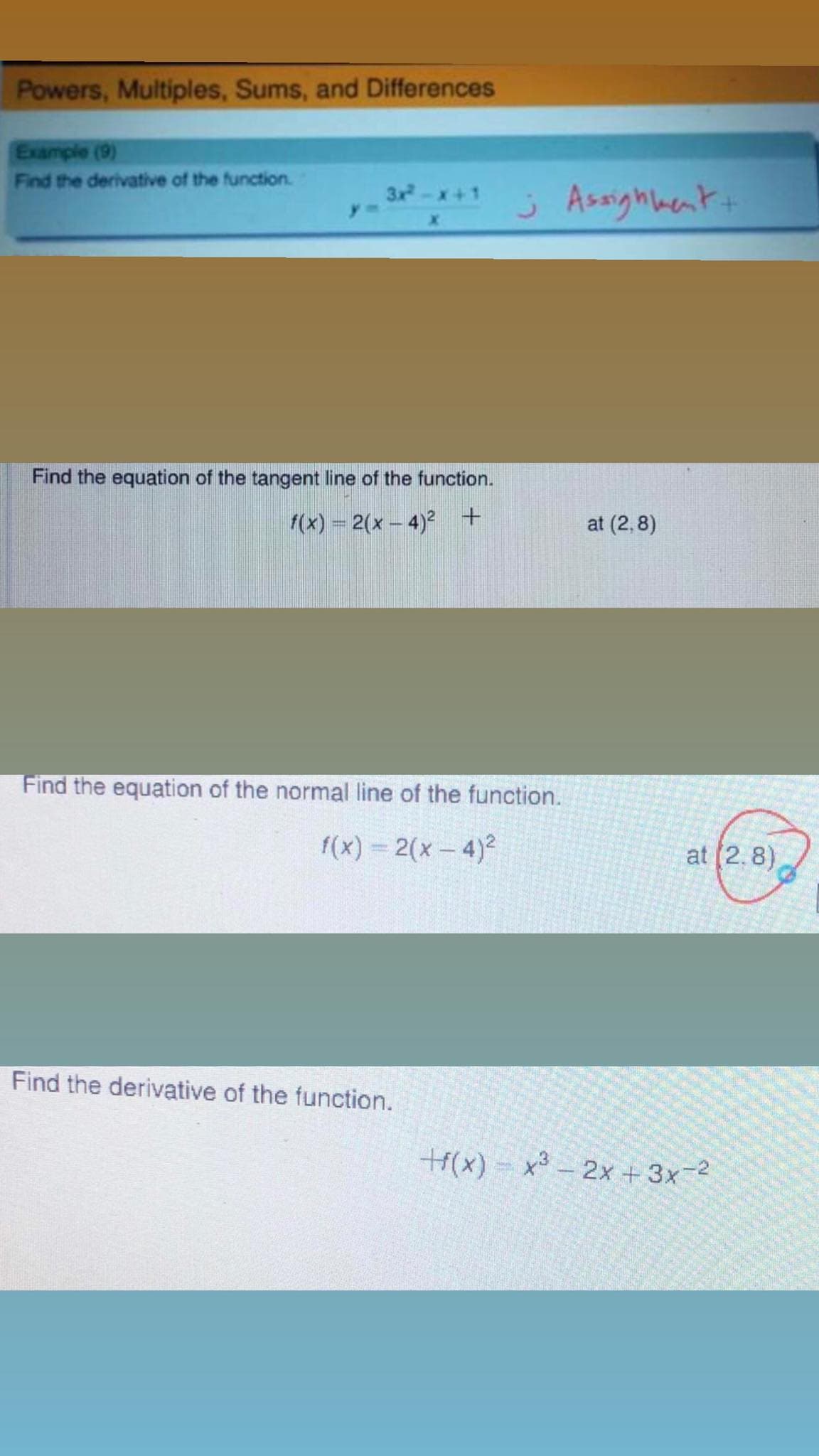 Powers, Multiples, Sums, and Differences
Example (9)
Find the derivative of the function.
j Assighhent+
3x-x+1
Find the equation of the tangent line of the function.
f(x) = 2(x – 4)² +
at (2, 8)
Find the equation of the normal line of the function.
f(x) = 2(x- 4)2
at (2.8)
Find the derivative of the function.
t(x) - x3 – 2x + 3x-2
