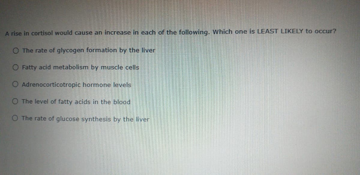 A rise in cortisol would cause an increase in each of the following. Which one is LEAST LIKELY to occur?
O The rate of glycogen formation by the liver
O Fatty acid metabolism by muscle cells
Adrenocorticotropic hormone levels
O The level of fatty acids in the blood
O The rate of glucose synthesis by the liver
