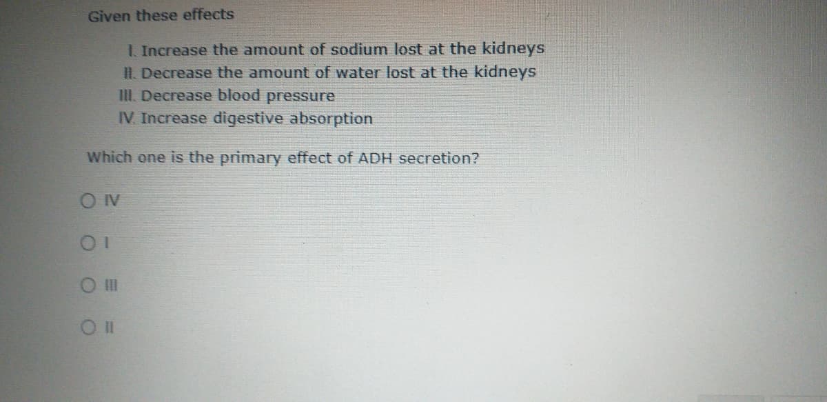 Given these effects
. Increase the amount of sodium lost at the kidneys
II Decrease the amount of water lost at the kidneys
III. Decrease blood pressure
IV. Increase digestive absorption
Which one is the primary effect of ADH secretion?
